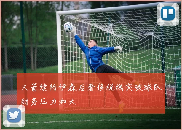 火箭续约伊森后奢侈税线突破球队财务压力加大