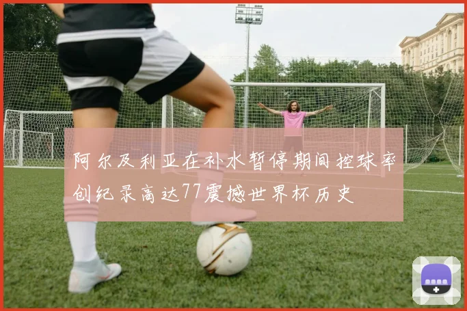 阿尔及利亚在补水暂停期间控球率创纪录高达77震撼世界杯历史