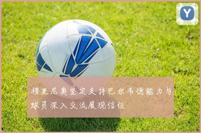 穆里尼奥坚定支持巴尔韦德能力与球员深入交流展现信任