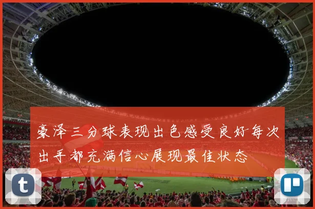 豪泽三分球表现出色感受良好每次出手都充满信心展现最佳状态