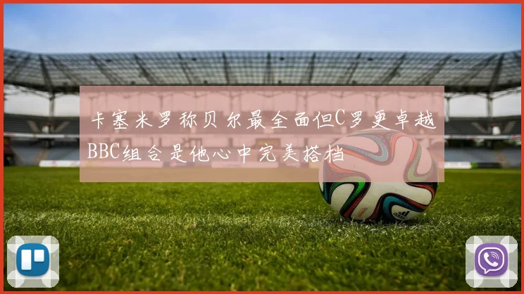 卡塞米罗称贝尔最全面但C罗更卓越BBC组合是他心中完美搭档