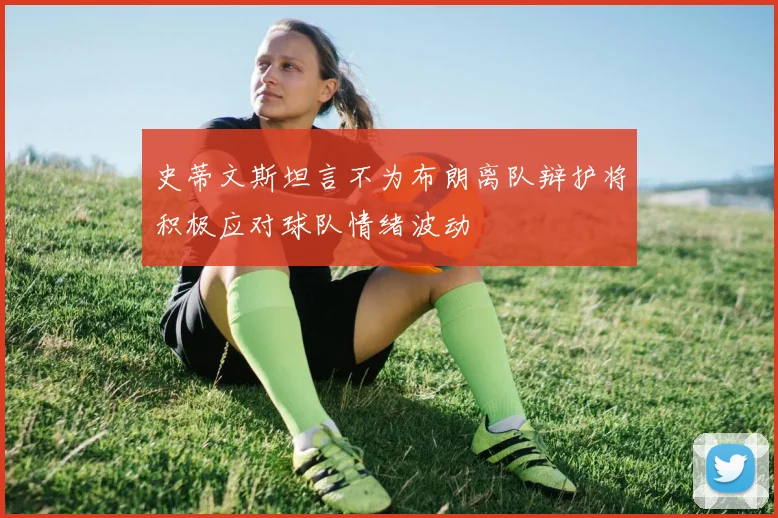 史蒂文斯坦言不为布朗离队辩护将积极应对球队情绪波动