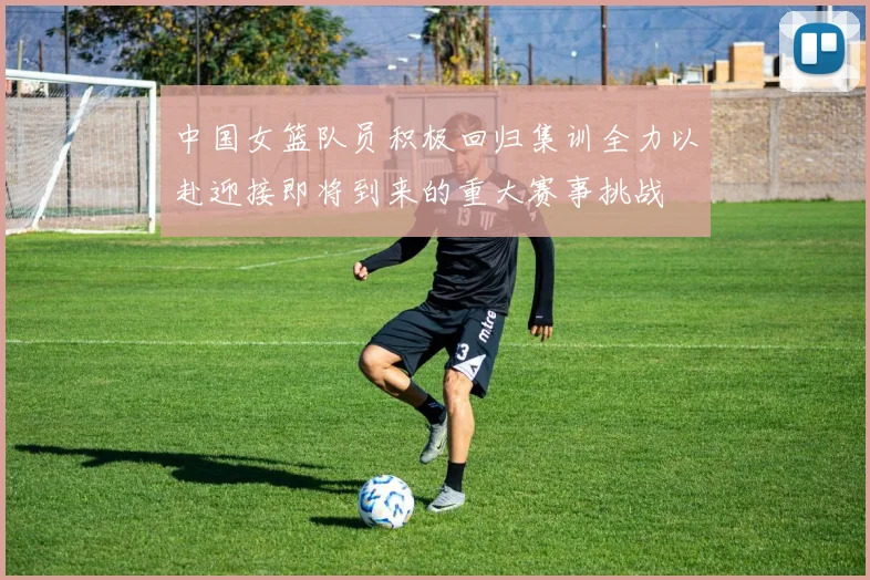 中国女篮队员积极回归集训全力以赴迎接即将到来的重大赛事挑战