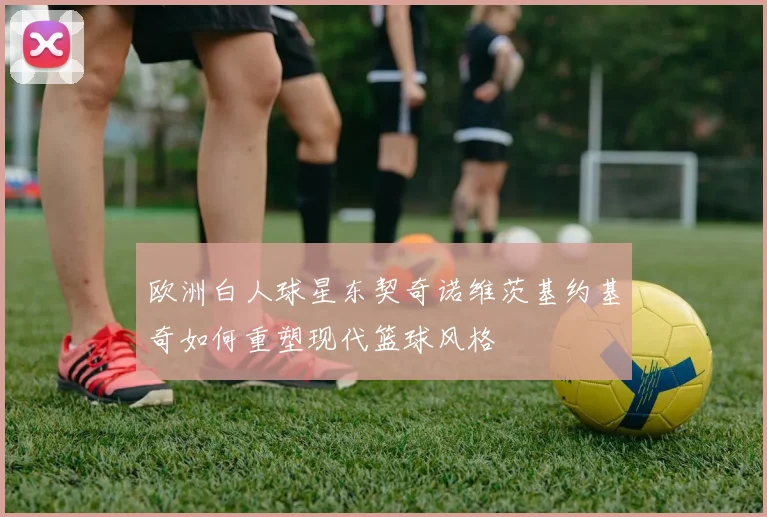 欧洲白人球星东契奇诺维茨基约基奇如何重塑现代篮球风格