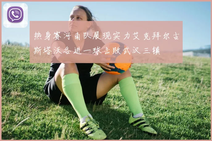 热身赛河南队展现实力艾克拜尔古斯塔沃各进一球击败武汉三镇