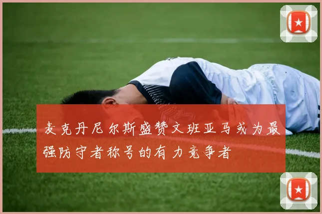 麦克丹尼尔斯盛赞文班亚马或为最强防守者称号的有力竞争者
