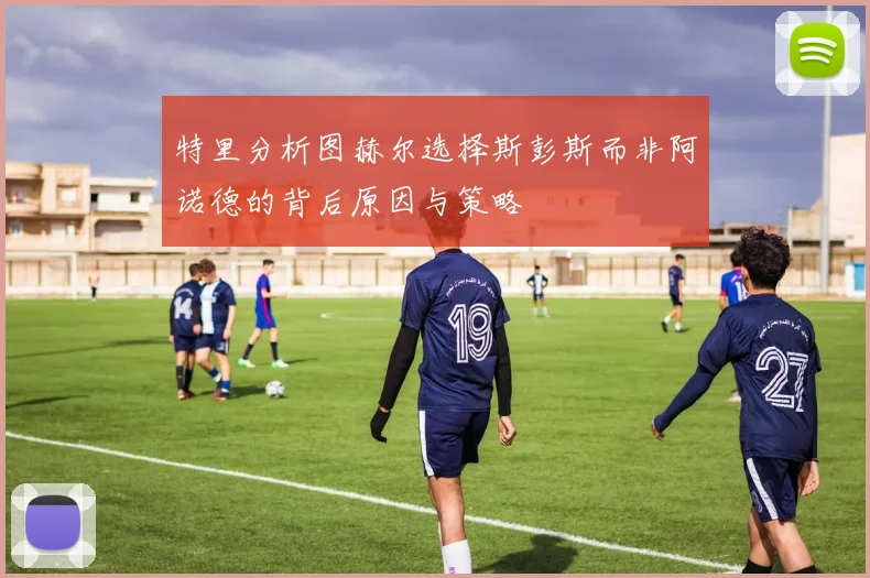 特里分析图赫尔选择斯彭斯而非阿诺德的背后原因与策略