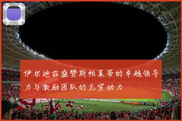 伊尔迪兹盛赞斯帕莱蒂的卓越领导力与激励团队的无穷动力