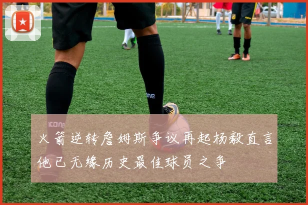 火箭逆转詹姆斯争议再起杨毅直言他已无缘历史最佳球员之争