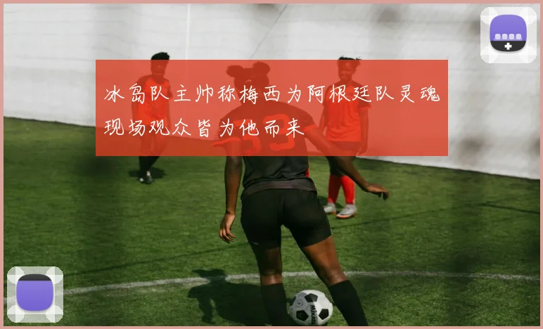冰岛队主帅称梅西为阿根廷队灵魂现场观众皆为他而来