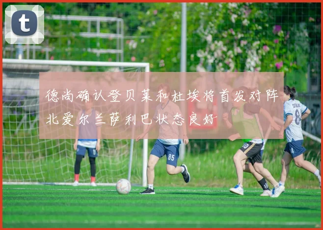 德尚确认登贝莱和杜埃将首发对阵北爱尔兰萨利巴状态良好