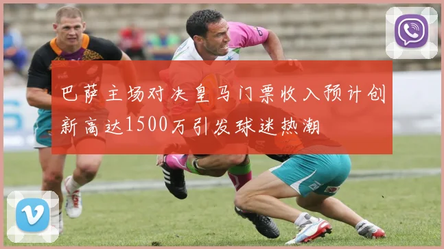 巴萨主场对决皇马门票收入预计创新高达1500万引发球迷热潮