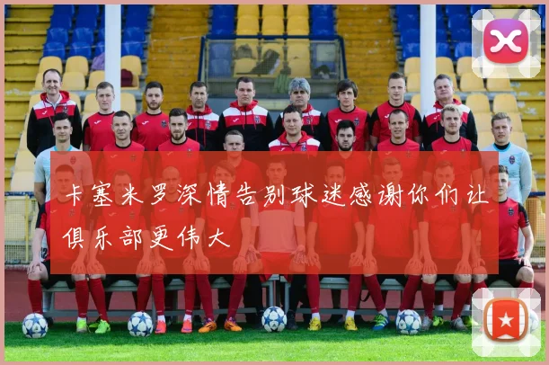 卡塞米罗深情告别球迷感谢你们让俱乐部更伟大