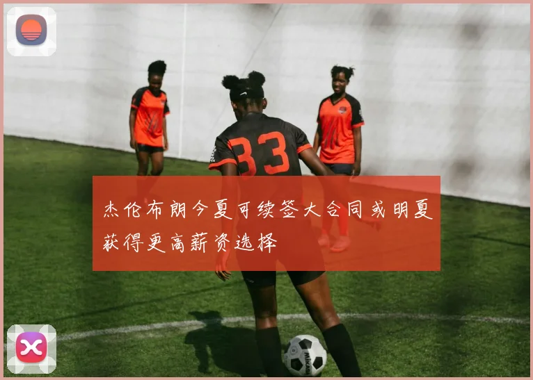 杰伦布朗今夏可续签大合同或明夏获得更高薪资选择