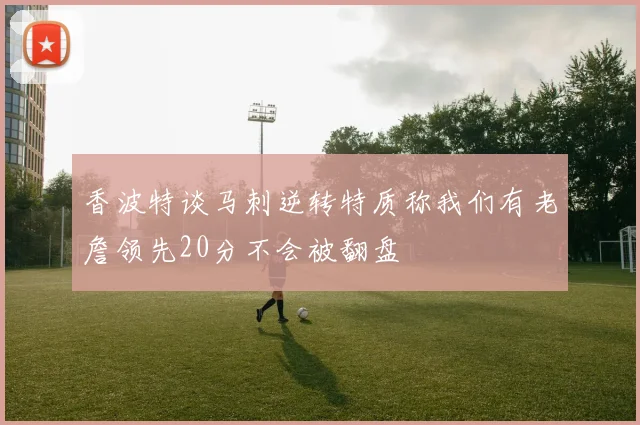 香波特谈马刺逆转特质称我们有老詹领先20分不会被翻盘