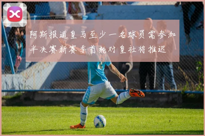 阿斯报道皇马至少一名球员需参加半决赛新赛季首轮对皇社将推迟