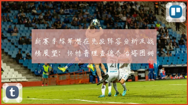 新赛季绿军潜在先发阵容分析及战绩展望：怀特普理查德乔治塔图姆奎塔组合