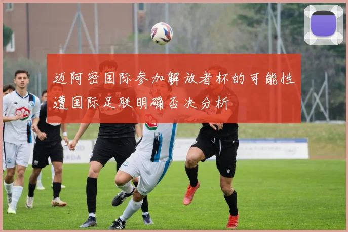 迈阿密国际参加解放者杯的可能性遭国际足联明确否决分析