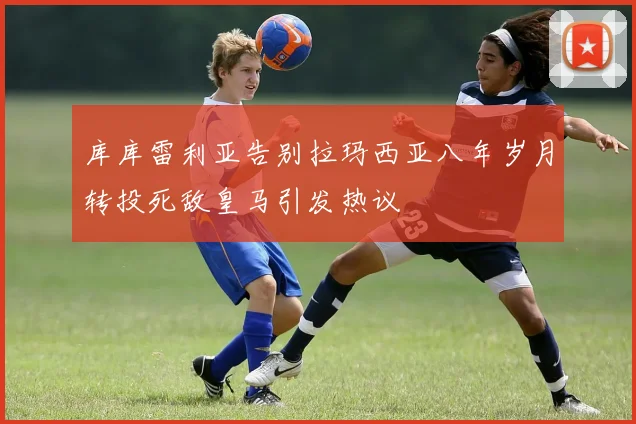 库库雷利亚告别拉玛西亚八年岁月转投死敌皇马引发热议