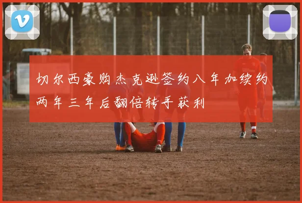 切尔西豪购杰克逊签约八年加续约两年三年后翻倍转手获利